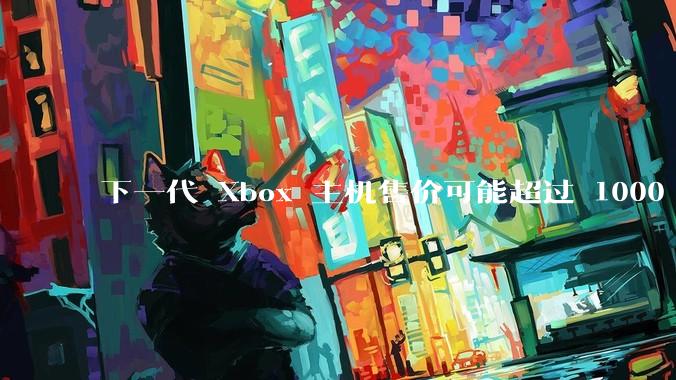 下一代 Xbox 主机售价可能超过 1000 美元，对此你怎么看？值得入手吗？