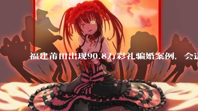 福建莆田出现90.8万彩礼骗婚案例，会进一步降低结婚率吗?